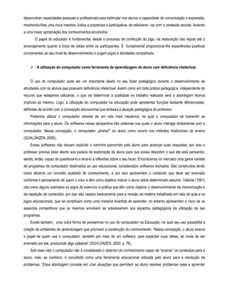 desenvolver capacidades pessoais e profissionais para estimular nos alunos a capacidade de comunicação e expressão, 
mostrando-lhes uma nova maneira, lúdica e prazerosa e participativa, de relacionar –se com o conteúdo escolar, levando 
a uma maior apropriação dos conhecimentos envolvidos. 
O papel do educador é fundamental, desde o processo de confecção do jogo, na elaboração das regras até o 
encorajamento quanto à troca de idéias entre os participantes. È fundamental proporcionar-lhe experiências positivas 
convenientes ao seu nível de desenvolvimento e sugerir jogos e atividades compatíveis. 
 A utilização do computador como ferramenta de aprendizagem do aluno com deficiência intelectual. 
O uso do computador pode ser um importante aliado no seu fazer pedagógico durante o desenvolvimento de 
atividades com os alunos que possuem deficiência intelectual. Assim como em toda prática pedagógica, independente do 
recurso que estejamos utilizando, o que vai determinar a qualidade no trabalho realizado será a abordagem teórica 
implícita ao mesmo. Logo, a utilização do computador na educação pode apresentar funções bastante diferenciadas, 
definidas de acordo com a concepção educacional que embasa a atuação pedagógica do professor. 
Podemos utilizar o computador através de um viés mais mecânico, no qual o computador irá transmitir as 
informações para o aluno. Os softwares nessa perspectiva são sistemas nos quais o aluno interage diretamente com o 
computador. Nessa concepção, o computador „ensina‟ ao aluno como ocorre nos métodos tradicionais de ensino 
(SCHLÜNZEN, 2000). 
Esses softwares não deixam explícito o caminho percorrido pelo aluno para alcançar suas respostas, por isso o 
professor precisa estar atento aos passos da exploração do aluno para que possa descobrir o que ele está pensando, 
sendo, então, capaz de questioná-lo e levá-lo a reflexões sobre o seu fazer. Encontramos no mercado uma gama variada 
de programas de computador destinados ao uso educacional, considerados softwares fechados. São construídos tendo 
como alicerce um conceito acabado de conhecimento, e por isso apresentam o conteúdo que deve ser ensinado 
conforme o pensamento de quem o criou e têm como objetivo instruir o aluno sobre determinado assunto. Valente (1991) 
cita como alguns exemplos os jogos de exercício e prática que têm como objetivo o desenvolvimento da memorização e 
da repetição de conteúdos, por isso são usados basicamente para a revisão da matéria trabalhada em sala de aula e os 
jogos educacionais, que se constituem como uma maneira divertida de aprender, no entanto apresentam o risco de os 
aspectos competitivos que os mesmos envolvem se sobressaírem aos aspectos pedagógicos da utilização de tais 
programas. 
Existe também, uma outra forma de pensarmos no uso do computador na Educação, na qual seu uso possibilita a 
criação de ambientes de aprendizagem que priorizam a construção do conhecimento. “Nessa concepção, o aluno exerce 
o papel de quem usa o computador, também por meio de um software, para explicitar suas idéias, ao invés de ser 
ensinado por ele, produzindo algo palpável” (SCHLÜNZEN, 2000, p. 76). 
Sob esse viés o computador não é considerado o detentor do conhecimento capaz de “ensinar” os conteúdos para o 
aluno, mas, ao contrário, é concebido como uma ferramenta educacional utilizada pelo aluno para a resolução de 
problemas. “Essa abordagem consiste em criar situações que permitem ao aluno resolver problemas reais e aprender 
 
