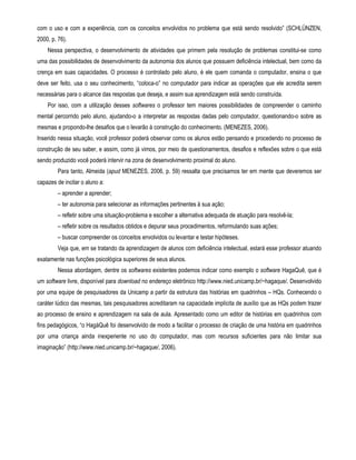 com o uso e com a experiência, com os conceitos envolvidos no problema que está sendo resolvido” (SCHLÜNZEN, 
2000, p. 76). 
Nessa perspectiva, o desenvolvimento de atividades que primem pela resolução de problemas constitui-se como 
uma das possibilidades de desenvolvimento da autonomia dos alunos que possuem deficiência intelectual, bem como da 
crença em suas capacidades. O processo é controlado pelo aluno, é ele quem comanda o computador, ensina o que 
deve ser feito, usa o seu conhecimento, “coloca-o” no computador para indicar as operações que ele acredita serem 
necessárias para o alcance das respostas que deseja, e assim sua aprendizagem está sendo construída. 
Por isso, com a utilização desses softwares o professor tem maiores possibilidades de compreender o caminho 
mental percorrido pelo aluno, ajudando-o a interpretar as respostas dadas pelo computador, questionando-o sobre as 
mesmas e propondo-lhe desafios que o levarão à construção do conhecimento. (MENEZES, 2006). 
Inserido nessa situação, você professor poderá observar como os alunos estão pensando e procedendo no processo de 
construção de seu saber, e assim, como já vimos, por meio de questionamentos, desafios e reflexões sobre o que está 
sendo produzido você poderá intervir na zona de desenvolvimento proximal do aluno. 
Para tanto, Almeida (apud MENEZES, 2006, p. 59) ressalta que precisamos ter em mente que deveremos ser 
capazes de incitar o aluno a: 
– aprender a aprender; 
– ter autonomia para selecionar as informações pertinentes à sua ação; 
– refletir sobre uma situação-problema e escolher a alternativa adequada de atuação para resolvê-la; 
– refletir sobre os resultados obtidos e depurar seus procedimentos, reformulando suas ações; 
– buscar compreender os conceitos envolvidos ou levantar e testar hipóteses. 
Veja que, em se tratando da aprendizagem de alunos com deficiência intelectual, estará esse professor atuando 
exatamente nas funções psicológica superiores de seus alunos. 
Nessa abordagem, dentre os softwares existentes podemos indicar como exemplo o software HagaQuê, que é 
um software livre, disponível para download no endereço eletrônico http://www.nied.unicamp.br/~hagaque/. Desenvolvido 
por uma equipe de pesquisadores da Unicamp a partir da estrutura das histórias em quadrinhos – HQs. Conhecendo o 
caráter lúdico das mesmas, tais pesquisadores acreditaram na capacidade implícita de auxílio que as HQs podem trazer 
ao processo de ensino e aprendizagem na sala de aula. Apresentado como um editor de histórias em quadrinhos com 
fins pedagógicos, “o HagáQuê foi desenvolvido de modo a facilitar o processo de criação de uma história em quadrinhos 
por uma criança ainda inexperiente no uso do computador, mas com recursos suficientes para não limitar sua 
imaginação” (http://www.nied.unicamp.br/~hagaque/, 2006). 
 