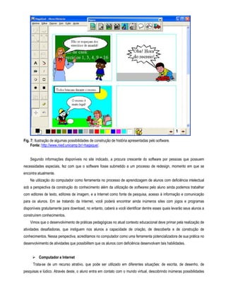 Fig. 7: Ilustração de algumas possibilidades de construção de história apresentadas pelo software. 
Fonte: http://www.nied.unicamp.br/~hagaque/. 
Segundo informações disponíveis no site indicado, a procura crescente do software por pessoas que possuem 
necessidades especiais, fez com que o software fosse submetido a um processo de redesign, momento em que se 
encontra atualmente. 
Na utilização do computador como ferramenta no processo de aprendizagem de alunos com deficiência intelectual 
sob a perspectiva da construção do conhecimento além da utilização de softwares pelo aluno ainda podemos trabalhar 
com editores de texto, editores de imagem, e a Internet como fonte de pesquisa, acesso à informação e comunicação 
para os alunos. Em se tratando da Internet, você poderá encontrar ainda inúmeros sites com jogos e programas 
disponíveis gratuitamente para download, no entanto, caberá a você identificar dentre esses quais levarão seus alunos a 
construírem conhecimentos. 
Vimos que o desenvolvimento de práticas pedagógicas no atual contexto educacional deve primar pela realização de 
atividades desafiadoras, que instiguem nos alunos a capacidade de criação, de descoberta e de construção de 
conhecimentos. Nessa perspectiva, acreditamos no computador como uma ferramenta potencializadora de sua prática no 
desenvolvimento de atividades que possibilitem que os alunos com deficiência desenvolvam tais habilidades. 
 Computador e Internet 
Trata-se de um recurso atrativo, que pode ser utilizado em diferentes situações: de escrita, de desenho, de 
pesquisas e lúdico. Através deste, o aluno entra em contato com o mundo virtual, descobrindo inúmeras possibilidades 
 