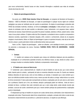 para novos conhecimentos, fazendo buscas em sites, trocando informações e ampliando suas redes de amizades 
através das trocas de e-mail. 
 Objetos de aprendizagens/softwares: 
De acordo com o RIVED (Rede Interativa Virtual de Educação), um programa da Secretaria de Educação a 
Distância – SEED do Ministério da Educação, um objeto de aprendizagem é qualquer recurso digital com conteúdo 
pedagógico que possa ser reutilizado para dar suporte ao aprendizado. Os objetos de aprendizagem produzidos pelo 
RIVED são atividades multimídia, interativas, na forma de animações e simulações. A idéia principal é que o aluno, 
através de atividades onde ele pode escolher as alternativas, possa, ludicamente e em pequenas doses, explorar 
fenômenos da natureza. Esses fenômenos que podem lhe parecer inusitados, abstratos e difíceis, acabam sendo, muitas 
vezes, do seu próprio cotidiano. O objetivo então dos OAs é despertar a curiosidade do aluno e ajudá-lo a compreender e 
relacionar conceitos, experimentar e interpretar situações, enfim, construir o conhecimento, através de um programa 
amigável e visual atraente. Utilizar um Objeto de Aprendizagem é quase um aprender brincando, onde não se tem medo 
de errar, porque o usuário pode testar e tentar as alternativas tantas vezes que quiser. 
Assim, os OAs – Objetos de aprendizagens, podem ser utilizados como estratégia de ensino, para construção 
da autonomia e emancipação dos alunos. Exemplos: FAZENDA RIVED; FESTA DE ANIVERSÁRIO, VIAGEM 
ESPACIAL. 
 Cartazes 
O trabalho com cartazes se faz necessário para criança com deficiência intelectual, pois ele possibilita a 
visualização de um conhecimento aprendido tornando uma referência visuais, ou seja, através do cartaz o aluno 
consegue visualizar os conteúdos trabalhos facilitando a compreensão e memorização. 
 O Trabalho com o aluno em Sala de aula 
È fundamental para o desenvolvimento do trabalho em sala do trabalho em sala de aula, que o aluno sinta-se 
aceito, fazendo parte do contexto, participando de todos os momentos oferecidos nas aulas. Ex: Quanto aos materiais 
didáticos oferecidos em sala de aula, como os livros didáticos, por exemplo, é necessário que o aluno também que o 
aluno com deficiência também receba e tenha os seus, mesmo que este não saiba ou consiga realizar leitura e ou escrita 
de forma convencional. O aluno pode estar acompanhando as leituras e explicações junto de outro aluno ou até mesmo 
com a professora. Estando com o livro, seu interesse, atenção e participação podem ser melhores. Antes de iniciar a 
atividade de leitura, o professor deve estar orientando para que o aluno esteja atento, preste atenção durante esta 
atividade, e procurar dar auxilio e atendimento para que o mesmo também participe dos questionamentos e explicações 
quanto à interpretação. 
É indispensável que haja um trabalho em conjunto com a sala e demais alunos, estimulando o bom relacionamento e 
cooperação entre todos. Proporcionando desta forma companheirismo, aceitação e amizade entre todos na sala de aula, 
favorecendo o desenvolvimento da auto-estima e o potencial de cada aluno, no respeito as suas diferenças. 
 