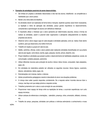 Exemplos de estratégias possíveis de serem desenvolvidas: 
• Dar ênfase em projetos e atividades relacionadas à vida real dos alunos, trabalhando as competências e 
habilidades que o aluno possui; 
• Manter uma rotina diária de trabalhos; 
• As atividades devem ser explicadas de forma lenta e tranquila, repetindo quantas vezes forem necessárias, 
(a repetição e rotina de aplicação das atividades, possui grande importância no desenvolvimento, 
compreensão e aprendizagem de alunos com deficiência intelectual; 
• É importante utilizar o interesse que o aluno apresenta por determinados assuntos, temas e formas de 
realizar as atividades, (assim é possível estar organizando e planejando adequadamente os desafios 
propostos aos alunos; 
• Observar como o aluno reage e age em cada situação e atividades aplicadas, como as realiza. Estar atento 
auxiliá-lo, para que desenvolva uma melhor forma de 
• Trabalho em duplas ou grupos em sala de aula; 
• Ateliês, cantinhos, oficinas, (onde o aluno poderá estar realizando atividades diversificadas em sua própria 
sala de aula regular, como leitura, escrita, jogos, pesquisa, recorte, pintura, desenho, etc); 
• Propor trabalhos e atividades que possam auxiliar o desenvolvimento de habilidades adaptativas: sociais, de 
comunicação, cuidados pessoais, autonomia; 
• Utilizar diferentes recursos para produção de escrita e leitura: letras móveis, computador, lápis adaptados, 
jogos, etc; 
• Em atividades de matemática poderão ser utilizados os seguintes recursos: blocos lógicos, cussinerie, 
ábacos, calculadoras, dados, jogos, etc; 
• Dramatizações com músicas, teatros e leituras; 
• Adotar procedimentos pedagógicos visando à descoberta do aluno nas situações problemas; 
• A criança deve saber quando respondeu corretamente. Se a resposta estiver incorreta deve-se dizer a 
criança, mas faça com que esteja próxima a resposta correta; 
• Trabalhar juntamente com o aluno a auto-correção de suas atividades; 
• Proporcionar maior espaço de tempo entre as repetições de temas, a acumular experiências num curto 
espaço de tempo; 
• Utilizar cartazes de referencias e orientações:, calendário, presença, rotina, aniversário, alfabeto, números, 
etc; 
• Trabalho de campo, pesquisas, atividades com práticas e vivências estimulando o conhecimento e novas 
ações. 
 