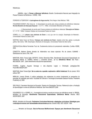 2 
Referências: 
AMARAL, Lígia. A. Pensar a diferença/ deficiência. Brasília: Coordenadoria Nacional para Integração da 
Pessoa Portadora de Deficiência - CORDE, 1994. 
FERREIRO  TEBEROSKY. A psicogênese da língua escrita. Porto Alegre: Artes Médicas: 1986. 
FIGUEIREDO BONETI, Rita Vieira de. A interpretação da escrita pela criança portadora de deficiência intelectual. 
Revista Brasileira de Educação Especial – V.3 nº 5 – 1999a. Universidade Metodista de Piracicaba. 
___________. A Representação da escrita pela Criança portadora de deficiência intelectual. Educação em Debate - 
V. 1. n° 37 – 1999b. Fortaleza, Edições da Universidade Federal do Ceará. 
GOMES, A L. L.V. Leitores com síndrome de Down: a voz que vem do coração. Dissertação de Mestrado . 
Universidade Federal do Ceará, 2001. 
MARTINS, Nadia Cesar da Silveira. Crianças com síndrome de Down: relações entre fala, gestos e produção 
gráfica. São Carlos, 1996. Dissertação ( Mestrado em Educação). Universidade Federal de São Carlos. 
CARVALHO,Ana Márcia Fernandes Tucci de. Fundamentos teóricos do pensamento matemática. Curitiba: IESDE, 
2005. 
CONCETTA, Marlene Oliveira Almeida de. Matemática nas classe especiais. Rio de Janeiro: EUMANE – 
Distribuidora de Libros LTDA, 1967. 
MANTOAN, Maria Tereza Eglér; BATISTA, Cristina Abranches Mota. Atendimento Educacional Especializado em 
Deficiência Mental. In: GOMES, Adriana L. Limaverde Gomes... [et al.] Deficiência Mental. São Paulo : 
MEC/SEESP, 2007. (Série Atendimento educacional especializado) 
FÁVERO, Eugênia Augusta Gonzaga e etal....Aspectos Legais e Orientação pedagógica.São 
Paulo:MEC/SEESP,2007 
MANTOAN, Maria Teresa Eglér. Ser ou estar eis a questão: explicando o déficit intelectual. Rio de Janeiro: WVA 
editora,1997. 
MIRALHA, Jussara Olivetto. A prática pedagógica dos professores do ensino fundamental na perspectiva da 
educação de qualidade para todos. Faculdade de Ciências e Tecnologia-Universidade Estadual Paulista. Presidente 
Prudente:[s.n], 2008 
SÃO PAULO, Secretaria Municipal de Educação. Diretoria de Orientações Técnicas. Referencial sobre a Avaliação 
da Aprendizagem na área da Deficiência Intelectual. São Paulo:SME/DOT,2008 
FIGUEIREDO, R.V. e GOMES, A. L. A emergência da leitura e escrita em alunos com deficiência mental. In: BRASIL. 
Ministério da Educação. Atendimento Educacional Especializado. Deficiência Mental. Brasília, MEC/ 
SEESP/SEED, 2007 
BRASIL. Ministério da Educação. Parâmetros Curriculares Nacionais: adaptações curriculares. Estratégias para 
a educação de alunos com necessidades educacionaisespeciais. Brasília: MEC/ SEF/ SEESP, 1999. 
_______. Ministério da Educação. Sala de Recursos Multifuncionais: Espaços para Atendimento Educacional 
 