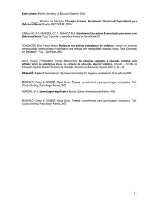3 
Especializado. Brasília: Secretaria de Educação Especial. 2006. 
______. Ministério da Educação. Educação Inclusiva: Atendimento Educacional Especializado para 
Deficiência Mental. Brasília, MEC/ SEESP, 2005b. 
CARVALHO, R.C, MENEZES, E.C.P, MUNHOZ, M.A. Atendimento Educacional Especializado para alunos com 
Deficiência Mental. Curso E-proinfo –Universidade Federal de Santa Maria.RS 
SCHLÜNZEN, Elisa Tomoe Moriya. Mudanças nas práticas pedagógicas do professor: criando um ambiente 
construcionista, contextualizado e significativo para crianças com necessidades especiais físicas. Tese (Doutorado 
em Educação) – PUC – São Paulo, 2000. 
GLAT, Rosana; FERNANDES, Edicléia Mascarenhas. Da educação segregada à educação inclusiva: uma 
reflexão sobre os paradigmas atuais no contexto da educação especial brasileira. Inclusão – Revista da 
Educação Especial. Brasília: Ministério da Educação, Secretaria de Educação Especial, 2005. p. 35 – 39. 
HAGAQUÊ. O que é? Disponível em: http://www.nied.unicamp.br/~hagaque/, acessado em 30 de julho de 2006. 
MONEREO, Carles  GISBERT, David Duran. Tramas: procedimentos para aprendizagem cooperativa. Trad. 
Cláudia Schilling. Porto Alegre: Artmed, 2005. 
MOREIRA, M. A. Aprendizagem significativa. Brasília: Editora Universidade de Brasília. 1999. 
MONEREO, Carles  GISBERT, David Duran. Tramas: procedimentos para aprendizagem cooperativa. Trad. 
Cláudia Schilling. Porto Alegre: Artmed, 2005 
