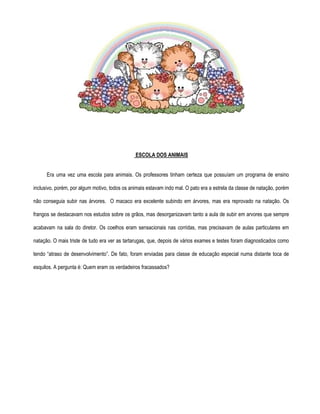 ESCOLA DOS ANIMAIS 
Era uma vez uma escola para animais. Os professores tinham certeza que possuíam um programa de ensino 
inclusivo, porém, por algum motivo, todos os animais estavam indo mal. O pato era a estrela da classe de natação, porém 
não conseguia subir nas árvores. O macaco era excelente subindo em árvores, mas era reprovado na natação. Os 
frangos se destacavam nos estudos sobre os grãos, mas desorganizavam tanto a aula de subir em arvores que sempre 
acabavam na sala do diretor. Os coelhos eram sensacionais nas corridas, mas precisavam de aulas particulares em 
natação. O mais triste de tudo era ver as tartarugas, que, depois de vários exames e testes foram diagnosticados como 
tendo “atraso de desenvolvimento”. De fato, foram enviadas para classe de educação especial numa distante toca de 
esquilos. A pergunta é: Quem eram os verdadeiros fracassados? 
 