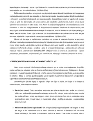 devem freqüentar desde cedo à escola, a qual deve valorizar, sobretudo, os acertos da criança, trabalhando sobre suas 
potencialidades para vencer as dificuldades (OLIVEIRA, 2008). 
De fato, as práticas escolares convencionais não dão conta de atender à deficiência intelectual, em todas as suas 
manifestações, assim como não são adequadas às diferentes maneiras dos alunos com qualquer deficiência, abordarem 
e entenderem um conhecimento de acordo com suas capacidades. Essas práticas precisam ser urgentemente revistas, 
porque, no geral, elas são marcadas pelo conservadorismo, são excludentes e, conforme visto, inviáveis para os alunos 
que temos hoje nas escolas, em todos os seus níveis. Assim, de acordo com a proposta de uma educação inclusiva pode 
caracterizar- se como uma nova possibilidade de re-organização dos elementos constituintes do cotidiano escolar, uma 
vez que, para tornar-se inclusiva e atender as diferenças de seus alunos, há de se pensar num novo projeto pedagógico: 
flexível, aberto e dinâmico. Projeto capaz de envolver toda a comunidade escolar e ousar na busca de novas relações 
educativas, repensando o papel da escola e seus objetivos educacionais. (OLIVEIRA, 2004). 
Não se trata de negar os conhecimentos curriculares, ao contrário, é justamente favorecer ao aluno com 
deficiência intelectual o acesso ao conhecimento disponível historicamente como fator de emancipação humana, mas ao 
mesmo tempo, respeitar sua condição própria de aprendizagem, sem querer igualá-lo ao outro, ao contrário, cabe a 
escola encontrar formas de valorizar e considerar o “jeito” de ser e aprender de crianças e adolescentes com deficiência 
intelectual. Trata-se, justamente como diz Padilha (2001, p.135) de “vencer as barreiras de sua deficiência – expandir 
possibilidades, diminuir limites, encontrar saídas para estar no mundo, mais do que ser apenas uma pessoa do mundo”. 
2-DIFERENÇA ENTRE SALA REGULAR, ATENDIMENTO CLÍNICO E AEE. 
Assim como o movimento inclusivo exige mudanças estruturais para as escolas comuns e especiais, ele também 
propõe que haja uma articulação entre os diferentes profissionais envolvidos neste processo. O diálogo entre diversos 
profissionais é necessário para o aprofundamento e melhor desempenho, seja do aluno, do professor ou do especialista. 
No entanto, o diálogo só acontece quando as partes que se respeitam mutuamente e não assumem uma posição de 
superioridade de conhecimento e de dominação sobre o outro. 
Desta forma, para que cada espaço se organize e cumpra com o que se propõe, sem ocupar ou se sobrepor ao 
trabalho do outro, faz-se necessário destacar: 
 Escola (sala comum): Espaço educacional responsável pela saída da vida particular e familiar para o domínio 
público tem função social reguladora e formativa para os alunos. Por exemplo: embora a família possa acreditar 
que revidar as brigas é correto, que colocar um ovo em cima no toco chama chuva, etc... A escola cabe ensinar 
a compartilhar o saber, introduzir o aluno no mundo social, cultural e cientifico, ou seja, cabe a escola socializar 
o saber universal. 
 Atendimento Educacional Especializado: Tem por objetivo ampliar o ponto de partida e de chegada do aluno 
em relação ao seu conhecimento. Não se atém a solucionar os obstáculos da deficiência, mas criar outras 
formas de interação, de acessar o conhecimento particular e pessoal. È de caráter educacional, mas ao 
 