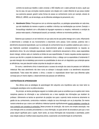 contrário da escola que trabalha o saber universal, o AEE trabalha com o saber particular do aluno, aquilo que 
traz de casa, de suas convicções visando propiciar uma relação com o saber diferente do que possui ampliar 
sua autonomia pessoal, garantir outras formas de acesso ao conhecimento (como por exemplo, através do 
BRAILLE, LIBRAS, uso de tecnologia, uso de diferentes estratégias de pensamento, etc.) 
 Atendimento Clínico: Preocupam-se com os sintomas específicos, as patologias apresentadas em cada área, 
que são trabalhados de maneira a superar ou reabilitar o indivíduo nas manifestações que ocorrem. Exemplo: o 
fonoaudiólogo trabalhará com a dificuldade de linguagem expressiva ou receptiva, melhorando a condição da 
pessoa neste aspecto, o fisioterapeuta buscará, por exemplo, melhorar os movimentos perdidos, etc. 
Sabemos que a pessoa é um ser indivisível, em que cada uma de suas partes interage com a outra, influenciando 
e determinando a condição do seu funcionamento e crescimento como pessoa. Como exemplo, podemos citar o 
atendimento educacional especializado, que na construção do conhecimento toca em questões subjetivas para o aluno, o 
que fatalmente acarretará conseqüências no seu desenvolvimento global e conseqüentemente na resposta ao 
atendimento clínico. Se uma instituição especializada mantém o atendimento educacional e clínico, esses especialistas 
devem interagir, embora cada um mantenha os limites de suas especificidades. E mesmo naquelas escolas especiais e 
comuns que não têm o propósito de desenvolver o atendimento clínico, o diálogo com os especialistas é fundamental. E 
que esta interação não se estabeleça para encerrar as possibilidades do aluno em um diagnóstico que contempla apenas 
as deficiências, mas para descobrir saídas conjuntas de atuação em cada caso. 
Em suma, o atendimento clínico é essencial para o sucesso da evolução dos casos de pessoas com deficiência 
intelectual. Mas esse atendimento não deve nunca se sobrepor à educação escolar e ao atendimento educacional 
especializado. Todos esses três saberes: o clínico, o escolar e o especializado devem fazer suas diferentes ações 
convergir para um mesmo objetivo, o desenvolvimento das pessoas com deficiência. 
3-ESTRATÉGIAS DE APRENDIZAGEM 
Nos últimos anos as estratégias de aprendizagem têm adquirido uma importância cada vez maior tanto na 
investigação psicológica como na prática educativa. 
No princípio, as teorias psicológicas seguiam os modelos pelos quais se acreditava que os sujeitos eram meros 
receptores passivos da informação e seu conhecimento era a mera repetição das informações que recebiam do 
professor. Ultimamente as teorias se aproximam de posições nas quais o aprendiz tende envolver-se ativamente na 
gestão de seu conhecimento, construindo-o mediante a relação da nova informação com as já adquiridas. Da mesma 
maneira entende-se que o aluno com deficiência intelectual aprende significativamente quando estabelece conexões do 
novo conteúdo com conceitos já conhecidos. Nesse processo de construção, não ocorre uma simples associação, mas 
uma interação entre os conceitos pré-existentes e a nova informação, os quais servem de ancoradouro para que o novo 
possa adquirir significado para o sujeito. Assim sendo, as novas informações são incorporadas e assimiladas, porém 
essa relação acaba por modificar esses esquemas prévios, ocasionando uma transformação do conhecimento. 
 