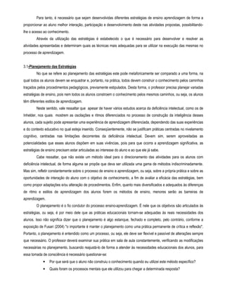 Para tanto, é necessário que sejam desenvolvidas diferentes estratégias de ensino aprendizagem de forma a 
proporcionar ao aluno melhor interação, participação e desenvolvimento deste nas atividades propostas, possibilitando-lhe 
o acesso ao conhecimento. 
Através da utilização das estratégias é estabelecido o que é necessário para desenvolver e resolver as 
atividades apresentadas e determinam quais as técnicas mais adequadas para se utilizar na execução das mesmas no 
processo de aprendizagem. 
3.1-Planejamento das Estratégias 
No que se refere ao planejamento das estratégias este pode metaforicamente ser comparado a uma forma, na 
qual todos os alunos devem se enquadrar e, portanto, na prática, todos devem construir o conhecimento pelos caminhos 
traçados pelos procedimentos pedagógicos, previamente estipulados. Desta forma, o professor precisa planejar variadas 
estratégias de ensino, pois nem todos os alunos constroem o conhecimento pelos mesmos caminhos, ou seja, os alunos 
têm diferentes estilos de aprendizagem. 
Neste sentido, vale ressaltar que apesar de haver vários estudos acerca da deficiência intelectual, como os de 
Inhelder, nos quais mostrem as oscilações e ritmos diferenciados no processo de construção da inteligência desses 
alunos, cada sujeito pode apresentar uma experiência de aprendizagem diferenciada, dependendo das suas experiências 
e do contexto educativo no qual esteja inserido. Conseqüentemente, não se justificam práticas centradas no nivelamento 
cognitivo, centradas nas limitações decorrentes da deficiência intelectual. Devem sim, serem aproveitadas as 
potencialidades que esses alunos dispõem em suas vivências, pois para que ocorra a aprendizagem significativa, as 
estratégias de ensino precisam estar articuladas ao interesse do aluno e ao que ele já sabe. 
Cabe ressaltar, que não existe um método ideal para o direcionamento das atividades para os alunos com 
deficiência intelectual, de forma alguma se propõe que deva ser utilizada uma gama de métodos indiscriminadamente. 
Mas sim, refletir constantemente sobre o processo de ensino e aprendizagem, ou seja, sobre a própria prática e sobre as 
oportunidades de interação do aluno com o objetivo de conhecimento, a fim de avaliar a eficácia das estratégias, bem 
como propor adaptações e/ou alteração de procedimentos. Enfim, quanto mais diversificados e adequados às diferenças 
de ritmo e estilos de aprendizagem dos alunos forem os métodos de ensino, menores serão as barreiras de 
aprendizagem. 
O planejamento é o fio condutor do processo ensino-aprendizagem. É nele que os objetivos são articulados às 
estratégias, ou seja, é por meio dele que as práticas educacionais tornam-se adequadas às reais necessidades dos 
alunos. Isso não significa dizer que o planejamento é algo estanque, fechado e completo, pelo contrário, conforme a 
exposição de Fusari (2004) o importante é manter o planejamento como uma prática permanente de crítica e reflexão. 
Portanto, o planejamento é entendido como um processo, ou seja, ele deve ser flexível e passível de alterações sempre 
que necessário. O professor deverá examinar sua prática em sala de aula constantemente, verificando as modificações 
necessárias no planejamento, buscando reajustá-lo de forma a atender às necessidades educacionais dos alunos, para 
essa tomada de consciência é necessário questionar-se: 
• Por que será que o aluno não construiu o conhecimento quando eu utilizei este método específico? 
• Quais foram os processos mentais que ele utilizou para chegar a determinada resposta? 
 