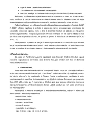 • O que ele já sabe a respeito desse conhecimento? 
• O que ele ainda não sabe, mas está em vias de aprender? 
• Que outras estratégias educacionais eu posso utilizar para mediar à construção desse conhecimento. 
Assim sendo, o professor deverá explorar todos os canais de conhecimento da criança, sua experiência com o 
mundo, suas formas de interação e suas maneiras particulares de aprender, sendo um observador, apoiado pela equipe 
pedagógica da escola que deve possibilitar recursos para melhor organização das condições em que se ensina. 
As Diretrizes Nacionais para a Educação Especial na Educação Básica, consubstanciada na Resolução CNE/CP 
nº. 02/2001 enfatiza a importância da avaliação do processo de ensino e aprendizagem para a identificação das 
necessidades educacionais especiais. Assim, na área da deficiência intelectual este processo deve nos permitir 
“conhecer as possibilidades e limitações da pessoa com deficiência mental para, com ela, captar os indícios, os sinais 
que nos dá sobre seu processo evolutivo e pelo qual ela se aproxima da resolução de suas dificuldades” (PADILHA, 
2001, p.177). 
Nesta perspectiva, o processo de avaliação da aprendizagem dever ser um processo dinâmico que envolve a 
relação interpessoal que se estabelece entre professor e aluno; valoriza o processo de ensino e de aprendizagem, busca 
conhecer as estratégias de aprendizagem dos alunos e oferecer sugestões potencialmente úteis para o ensino. 
3.2-Para planejar é preciso... 
De acordo com Atendimento Educacional Especializado para alunos com Deficiência Intelectual, segundo 
professores pesquisadores da Universidade Federal de Santa Maria, para o trabalho com aluno com Deficiência 
Intelectual se faz necessário: 
• Conhecer o aluno 
Como destacamos anteriormente ao elaborar o planejamento devemos romper com a concepção de educação 
acrítica que contempla uma visão de alunos iguais. Esse “planejar”, implicaria em revisitar o, já mencionado, momento 
dos “métodos e técnicas” e das especificidades da Educação Especial, no qual se previam metodologias de ensino 
específicas para alunos específicos, dentre eles os alunos com deficiência intelectual. Contrapondo esse pensamento, 
Mrech (2001, p.06), enfatiza que “o mesmo tipo de deficiência pode gerar processos inteiramente diferentes de 
desenvolvimento do aluno, a partir de contextos sociais distintos. (...) Cada caso é um caso e tem que ser considerado de 
uma maneira específica”. 
Nesse sentido, ao planejar as atividades para os alunos com deficiência intelectual, você deve-se atentar que é 
preciso conhecer o aluno nos seguintes aspectos: 
- realidade familiar e social; 
- características pessoais; 
- interesses e peculiaridades; 
- processo de aprender; 
- necessidades de aprendizagem; 
- o que ele já sabe e o que está em vias de aprender. 
 