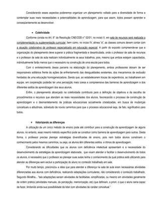 Considerando esses aspectos poderemos organizar um planejamento voltado para a diversidade de forma a 
contemplar suas reais necessidades e potencialidades de aprendizagem, para que assim, todos possam aprender e 
conseqüentemente se desenvolver. 
• Coletividade 
Conforme consta no Art. 8° da Resolução CNE/CEB n° 02/01, no inciso V, em sala de recursos será realizada a 
complementação ou suplementação curricular, bem como, no inciso IV, alínea “a”, as classes comuns devem contar com 
a atuação colaborativa de professor especializado em educação especial. A partir do exposto compreende-se que a 
organização do planejamento deve superar a prática fragmentada e desarticulada, onde o professor de sala de recursos 
e o professor de sala de aula realizam individualmente os seus trabalhos, pois, mesmo que ambos estejam capacitados, 
individualmente farão menos que o necessário na construção de uma escola para todos. 
Com o entretecimento dessa parceria na elaboração do planejamento, ambos professores deixam de ser 
responsáveis solitários frente às ações de enfrentamento das desigualdades existentes, dos mecanismos de exclusão 
herdados de uma educação homogeneizadora. Sendo que, ao estabelecerem trocas de experiência, ao trabalharem em 
equipe, em cooperação poderão ter uma percepção mais coesa e compreensiva das barreiras de aprendizagem e dos 
diferentes estilos de aprendizagem dos seus alunos. 
Enfim, o planejamento alicerçado na coletividade contribuirá para a definição de objetivos e da escolha de 
procedimentos e recursos que atendam as reais necessidades dos alunos, favorecendo o processo de construção de 
aprendizagem e o desmantelamento de práticas educacionais socialmente cristalizadas, em busca de mudanças 
conceituais e atitudinais, sobretudo de novos caminhos para que o processo educacional seja, de fato, significativo para 
todos. 
• Valorizando as diferenças 
A utilização de um único método de ensino pode até contribuir para a construção da aprendizagem de alguns 
alunos, no entanto, esse mesmo método específico pode se constituir como barreira de aprendizagem para outros. Desta 
forma, o professor precisa planejar estratégias diversificadas de ensino, pois nem todos alunos constroem o 
conhecimento pelos mesmos caminhos, ou seja, os alunos têm diferentes estilos e ritmos de aprendizagem. 
Considerando as dificuldades que os alunos com deficiência intelectual apresentam e a necessidade do 
desenvolvimento de estratégias de aprendizagem elaborada, que visam atender e facilitar o desenvolvimento de todos 
os alunos, é necessário que o professor ao planejar suas aulas tenha o conhecimento de qual prática está utilizando para 
atender as diferenças sem excluir a participação do aluno no conteúdo trabalhado em sala. 
Por muito tempo, preconizou a idéia que para atender a diferença na sala de aula eram necessárias atividades 
diferenciadas aos alunos com deficiência, realizando adaptações curriculares, não considerando o conteúdo trabalhado. 
Segundo Mirallha... “tais adaptações seriam atividades de facilitadas, simplificadas, ou mesmo em atividades geralmente 
de ordem prática (atividades manuais, de percepção, memorização, etc) que definiam, a priori, o que o aluno seria capaz 
de fazer, limitando ainda sua possibilidade de lidar com atividades de caráter conceitual.” 
 