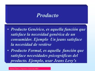 Producto
• Producto Genérico, es aquella función que
satisface la necesidad genérica de un
consumidor. Ejemplo Un jeans satisface
la necesidad de vestirse
• Producto Formal, es aquella función que
satisface necesidades psicográficas del
producto. Ejemplo, usar Jeans Levy’s
Samuel Ñanco S Ingeniero Comercial MBA

 