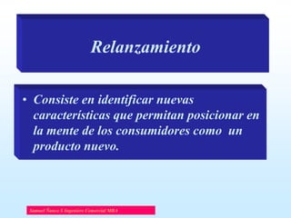 Relanzamiento
• Consiste en identificar nuevas
características que permitan posicionar en
la mente de los consumidores como un
producto nuevo.

Samuel Ñanco S Ingeniero Comercial MBA

 
