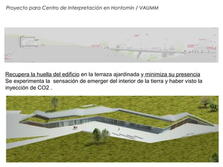 Proyecto para Centro de Interpretación en Hontomín / VAUMM
Recupera la huella del edificio en la terraza ajardinada y minimiza su presencia
Se experimenta la sensación de emerger del interior de la tierra y haber visto la
inyección de CO2 .
 