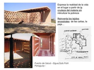 Puesto de Salud – Elgue/Solis Patri
Paraguay -
Expresa la realidad de la vida
en el lugar a partir de la
crudeza del materia sin
ridiculizar la pobreza
Reinventa los tejidos
ancestrales de las cañas, la
paja…
 