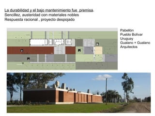 La durabilidad y el bajo mantenimiento fue premisa.
Sencillez, austeridad con materiales nobles
Respuesta racional , proyecto despojado
Pabellón
Pueblo Bolívar
Uruguay
Gualano + Gualano
Arquitectos
 