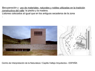 Recuperación y uso de materiales naturales y nobles utilizadas en la tradición
constructiva del valle: la piedra y la madera.
Listones colocados al igual que en los antiguos secaderos de la zona
.
Centro de Interpretación de la Naturaleza / Capilla Vallejo Arquitectos - ESPAÑA
 