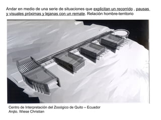 Centro de Interpretación del Zooógico de Quito – Ecuador
Arqto. Wiese Christian
Andar en medio de una serie de situaciones que explicitan un recorrido , pausas
y visuales próximas y lejanas con un remate. Relación hombre-territorio
 