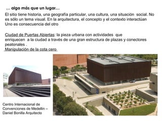 … algo más que un lugar…
Centro Internacional de
Convenciones de Medellin –
Daniel Bonilla Arquitecto
El sitio tiene historia, una geografía particular, una cultura, una situación social. No
es sólo un tema visual. En la arquitectura, el concepto y el contexto interactúan
Uno es consecuencia del otro
Ciudad de Puertas Abiertas: la pieza urbana con actividades que
enriquecen a la ciudad a través de una gran estructura de plazas y conectores
peatonales .
Manipulación de la cota cero
 