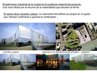 CENTRO LABAN HERSÔG/ DE MEURON-INGLATERRA – 2000/02
El centro tiene vocación urbana. La volumetría del edificio se yergue en un gesto
que "abraza" sutilmente a quienes lo contemplan. .
El patrimonio industrial de la ciudad es la sustancia material del proyecto.
Una nave difusa por el recurso de la materialidad que disuelve la forma
 