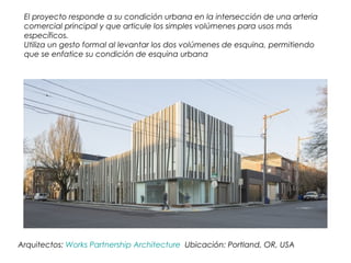 Arquitectos: Works Partnership Architecture Ubicación: Portland, OR, USA
El proyecto responde a su condición urbana en la intersección de una arteria
comercial principal y que articule los simples volúmenes para usos más
específicos.
Utiliza un gesto formal al levantar los dos volúmenes de esquina, permitiendo
que se enfatice su condición de esquina urbana
 