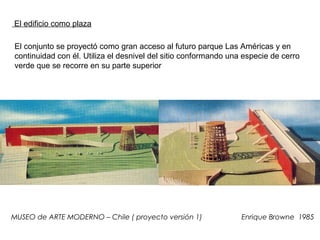 MUSEO de ARTE MODERNO – Chile ( proyecto versión 1) Enrique Browne 1985
El conjunto se proyectó como gran acceso al futuro parque Las Américas y en
continuidad con él. Utiliza el desnivel del sitio conformando una especie de cerro
verde que se recorre en su parte superior
El edificio como plaza
 