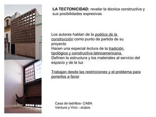 Los autores hablan de la poética de la
construcción como punto de partida de su
proyecto
Hacen una especial lectura de la tradición
tipológica y constructiva latinoamericana.
Definen la estructura y los materiales al servicio del
espacio y de la luz
Trabajan desde las restricciones y el problema para
ponerlos a favor
Casa de ladrillos- CABA
Ventura y Virzi - arqtos
LA TECTONICIDAD: revelar la técnica constructiva y
sus posibilidades expresivas
 