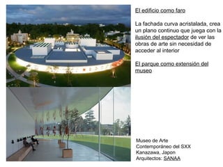 El edificio como faro
La fachada curva acristalada, crea
un plano continuo que juega con la
ilusión del espectador de ver las
obras de arte sin necesidad de
acceder al interior
El parque como extensión del
museo
Museo de Arte
Contemporáneo del SXX
Kanazawa, Japon
Arquitectos: SANAA
 
