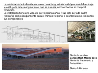 La cubierta verde inclinada resume el carácter gravitatorio del proceso del reciclaje
y restituye la ladera original en el que se asienta, aprovechando el compost
producido.
La instalación tiene una vida útil de veinticinco años. Tras este período podrá
reciclarse como equipamiento para el Parque Regional o desmantelarse reciclando
sus componentes
Planta de reciclaje
Cañada Real, Madrid 2ooo
Planta de Tratamiento y
Compostaje .
Abalos & Herreros
 