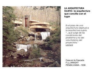 LA ARQUITECTURA
SUJETO- la arquitectura
que concilia con el
lugar
Es el paso de una
arquitectura objetual a
la arquitectura sujeto
“...que surge de las
condiciones del
problema y no del
voluntarismo del
proyectista.”
Lestard
Casa en la Cascada
F.LL.WRIGHT
PENSILVANIA - 1936
 