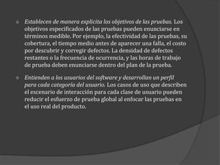 

Establecen de manera explicita los objetivos de las pruebas. Los
objetivos especificados de las pruebas pueden enunciarse en
términos medible. Por ejemplo, la efectividad de las pruebas, su
cobertura, el tiempo medio antes de aparecer una falla, el costo
por descubrir y corregir defectos. La densidad de defectos
restantes o la frecuencia de ocurrencia, y las horas de trabajo
de prueba deben enunciarse dentro del plan de la prueba.



Entienden a los usuarios del software y desarrollan un perfil
para cada categoría del usuario. Los casos de uso que describen
el escenario de interacción para cada clase de usuario pueden
reducir el esfuerzo de prueba global al enfocar las pruebas en
el uso real del producto.

 