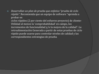 

Desarrollan un plan de prueba que enfatice “prueba de ciclo
rápido”. Recomienda que un equipo de software “aprenda a
probar en
ciclos rápidos (2 por ciento del esfuerzo proyecto) de clienteUtilidad al menos la ‘comprobabilidad’ en campo, los
incrementos de funcionalidad y/o la mejora de la calidad”. La
retroalimentación Generada a partir de estas pruebas de ciclo
rápido puede usarse para controlar niveles de calidad y las
correspondientes estrategias de prueba.

 