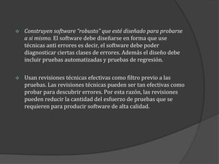 

Construyen software “robusto” que esté diseñado para probarse
a si mismo. El software debe diseñarse en forma que use
técnicas anti errores es decir, el software debe poder
diagnosticar ciertas clases de errores. Además el diseño debe
incluir pruebas automatizadas y pruebas de regresión.



Usan revisiones técnicas efectivas como filtro previo a las
pruebas. Las revisiones técnicas pueden ser tan efectivas como
probar para descubrir errores. Por esta razón, las revisiones
pueden reducir la cantidad del esfuerzo de pruebas que se
requieren para producir software de alta calidad.

 