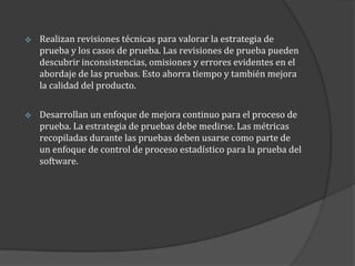 

Realizan revisiones técnicas para valorar la estrategia de
prueba y los casos de prueba. Las revisiones de prueba pueden
descubrir inconsistencias, omisiones y errores evidentes en el
abordaje de las pruebas. Esto ahorra tiempo y también mejora
la calidad del producto.



Desarrollan un enfoque de mejora continuo para el proceso de
prueba. La estrategia de pruebas debe medirse. Las métricas
recopiladas durante las pruebas deben usarse como parte de
un enfoque de control de proceso estadístico para la prueba del
software.

 