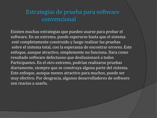 Estrategias de prueba para software
convencional
Existen muchas estrategias que pueden usarse para probar el
software. En un extremo, puede esperarse hasta que el sistema
esté completamente construido y luego realizar las pruebas
sobre el sistema total, con la esperanza de encontrar errores. Este
enfoque, aunque atractivo, simplemente no funciona. Dara como
resultado software defectuoso que desilusionará a todos
Participantes. En el otro extremo, podrían realizarse pruebas
diariamente, siempre que se construya alguna parte del sistema.
Este enfoque, aunque menos atractivo para muchos, puede ser
muy efectivo. Por desgracia, algunos desarrolladores de software
son reacios a usarlo.

 