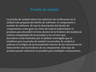 Prueba de unidad
La prueba de unidad enfoca los esfuerzos de verificación en la
unidad más pequeña del diseño de software: el componente o
modulo de software. Al usar la descripción del diseño de
componentes como guía, las rutas de control importantes se
prueban para descubrir errores dentro de la frontera del modulo.la
relativa complejidad de las pruebas y los errores que
descubren están limitados por el ámbito restringido que se
establece para la prueba de unidad. Las pruebas de unidad se
enfocan en la lógica de procesamiento interno de las estructuras de
datos dentro de las fronteras de un componente. Este tipo de
pruebas puede realizarse en paralelo para múltiples componentes.

 