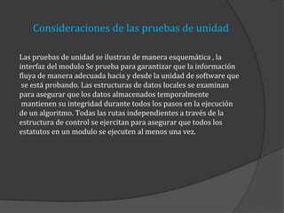 Consideraciones de las pruebas de unidad
Las pruebas de unidad se ilustran de manera esquemática , la
interfaz del modulo Se prueba para garantizar que la información
fluya de manera adecuada hacia y desde la unidad de software que
se está probando. Las estructuras de datos locales se examinan
para asegurar que los datos almacenados temporalmente
mantienen su integridad durante todos los pasos en la ejecución
de un algoritmo. Todas las rutas independientes a través de la
estructura de control se ejercitan para asegurar que todos los
estatutos en un modulo se ejecuten al menos una vez.

 