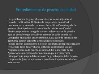 Procedimientos de prueba de unidad
Las pruebas por lo general se consideran como adjuntas al
paso de codificación. El diseño de las pruebas de unidad
pueden ocurrir antes de comenzar la codificación o después de
generar el código fuente: la revisión de la información del
diseño proporciona una guía para establecer casos de prueba
que es probable que descubran errores en cada una de las
Categorías analizadas anteriormente. Cada caso de prueba debe
acoplarse con un conjunto de resultados esperados.
Puesto que un componente no es un programa independiente, con
frecuencia debe desarrollarse software controlador y/o de
resguardo para cada prueba de unidad. En la mayoría de las
Aplicaciones un controlador no es mas que un “programa
principal” que acepta datos de caso de prueba pasa tales datos al
componente (que va a ponerse a prueba) e imprime resultados
relevantes.

 