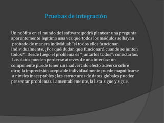 Pruebas de integración
Un neófito en el mundo del software podrá plantear una pregunta
aparentemente legitima una vez que todos los módulos se hayan
probado de manera individual: “si todos ellos funcionan
Individualmente, ¿Por qué dudan que funcionará cuando se junten
todos?”. Desde luego el problema es “juntarlos todos”: conectarlos.
Los datos pueden perderse atreves de una interfaz; un
componente puede tener un inadvertido efecto adverso sobre
otro; la imprecisión aceptable individualmente puede magnificarse
a niveles inaceptables ; las estructuras de datos globales pueden
presentar problemas. Lamentablemente, la lista sigue y sigue.

 
