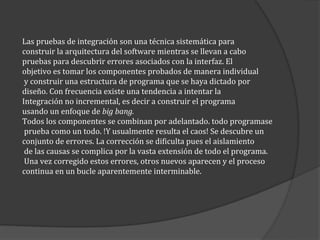 Las pruebas de integración son una técnica sistemática para
construir la arquitectura del software mientras se llevan a cabo
pruebas para descubrir errores asociados con la interfaz. El
objetivo es tomar los componentes probados de manera individual
y construir una estructura de programa que se haya dictado por
diseño. Con frecuencia existe una tendencia a intentar la
Integración no incremental, es decir a construir el programa
usando un enfoque de big bang.
Todos los componentes se combinan por adelantado. todo programase
prueba como un todo. !Y usualmente resulta el caos! Se descubre un
conjunto de errores. La corrección se dificulta pues el aislamiento
de las causas se complica por la vasta extensión de todo el programa.
Una vez corregido estos errores, otros nuevos aparecen y el proceso
continua en un bucle aparentemente interminable.

 