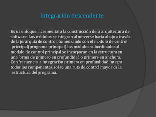 Integración descendente
Es un enfoque incremental a la construcción de la arquitectura de
software. Los módulos se integran al moverse hacia abajo a través
de la jerarquía de control, comenzando con el modulo de control
principal(programa principal).los módulos subordinados al
modulo de control principal se incorporan en la estructura en
una forma de primero en profundidad o primero en anchura.
Con frecuencia la integración primero en profundidad integra
todos los componentes sobre una ruta de control mayor de la
estructura del programa.

 
