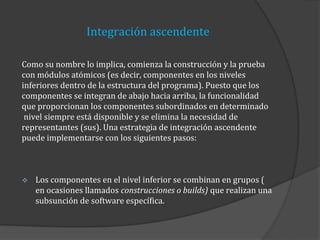 Integración ascendente
Como su nombre lo implica, comienza la construcción y la prueba
con módulos atómicos (es decir, componentes en los niveles
inferiores dentro de la estructura del programa). Puesto que los
componentes se integran de abajo hacia arriba, la funcionalidad
que proporcionan los componentes subordinados en determinado
nivel siempre está disponible y se elimina la necesidad de
representantes (sus). Una estrategia de integración ascendente
puede implementarse con los siguientes pasos:



Los componentes en el nivel inferior se combinan en grupos (
en ocasiones llamados construcciones o builds) que realizan una
subsunción de software específica.

 