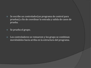 

Se escribe un controlador(un programa de control para
pruebas) a fin de coordinar la entrada y salida de casos de
prueba.



Se prueba el grupo.



Los controladores se remueven y los grupo se combinan
moviéndolos hacia arriba en la estructura del programa.

 