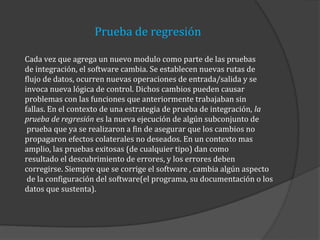 Prueba de regresión
Cada vez que agrega un nuevo modulo como parte de las pruebas
de integración, el software cambia. Se establecen nuevas rutas de
flujo de datos, ocurren nuevas operaciones de entrada/salida y se
invoca nueva lógica de control. Dichos cambios pueden causar
problemas con las funciones que anteriormente trabajaban sin
fallas. En el contexto de una estrategia de prueba de integración, la
prueba de regresión es la nueva ejecución de algún subconjunto de
prueba que ya se realizaron a fin de asegurar que los cambios no
propagaron efectos colaterales no deseados. En un contexto mas
amplio, las pruebas exitosas (de cualquier tipo) dan como
resultado el descubrimiento de errores, y los errores deben
corregirse. Siempre que se corrige el software , cambia algún aspecto
de la configuración del software(el programa, su documentación o los
datos que sustenta).

 
