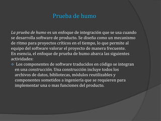 Prueba de humo
La prueba de humo es un enfoque de integración que se usa cuando
se desarrolla software de producto. Se diseña como un mecanismo
de ritmo para proyectos críticos en el tiempo, lo que permite al
equipo del software valorar el proyecto de manera frecuente.
En esencia, el enfoque de prueba de humo abarca las siguientes
actividades:
Los componentes de software traducidos en código se integran
en una construcción. Una construcción incluye todos los
archivos de datos, bibliotecas, módulos reutilizables y
componentes sometidos a ingeniería que se requieren para
implementar una o mas funciones del producto.

 