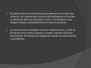 

Se diseña una serie de pruebas para exponer los errores que
evitaran a la construcción realizar adecuadamente su función.
La intención debe ser descubrir errores “paralizantes” que
tengan la mayor probabilidad de retrasar el proyecto.



La construcción se integra con otras construcciones, y todo el
producto (en su forma actual) se somete a prueba de humo
diariamente. El enfoque de integración puede ser descendente
o ascendente.

 