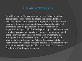 Opciones estratégicas
Ha habido mucha discusión acerca de las relativas ventajas y
desventajas de las pruebas de integración descendente en
comparación con las ascendentes. En general, las ventajas de una
estrategia tienden a ser desventajas para la otra. La principal
desventaja del enfoque descendente es la necesidad de
representantes y las dificultades de prueba que pueden asociarse
con ellos los problemas asociados con los representantes puede
compensarse con la ventaja de probar tempranamente las
principales funciones de control. La principal desventaja de la
integración ascendente es que “ el problema como entidad no
existe hasta que se agrega al ultimo módulo” . Este inconveniente
se atempera con la mayor facilidad en el diseño de casos de
Prueba y la falta de representantes.

 