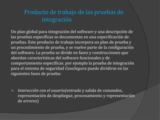 Producto de trabajo de las pruebas de
integración
Un plan global para integración del software y una descripción de
las pruebas específicas se documentan en una especificación de
pruebas. Este producto de trabajo incorpora un plan de prueba y
un procedimiento de prueba, y se vuelve parte de la configuración
del software. La prueba se divide en fases y construcciones que
abordan características del software funcionales y de
comportamiento específicas. por ejemplo la prueba de integración
para el sistema de seguridad CasaSegura puede dividirse en las
siguientes fases de prueba:



Interacción con el usuario(entrada y salida de comandos,
representación de despliegue, procesamiento y representación
de errores)

 