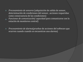 Procesamiento de sensores (adquisición de salida de sensor,
determinación de condiciones del sensor , acciones requeridas
como consecuencia de las condiciones)
 Funciones de comunicación( capacidad para comunicarse con la
estación de monitoreo central)




Procesamiento de alarma(pruebas de acciones del software que
ocurren cuando cuando se encuentran una alarma)

 