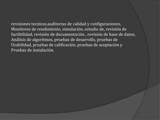 revisiones tecnicas,auditorias de calidad y configuraciones,
Monitoreo de rendimiento, simulación, estudio de, revisión de
factibilidad, revisión de documentación , revisión de base de datos,
Análisis de algoritmos, pruebas de desarrollo, pruebas de
Usabilidad, pruebas de calificación, pruebas de aceptación y
Pruebas de instalación.

 