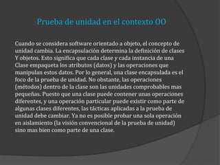 Prueba de unidad en el contexto OO
Cuando se considera software orientado a objeto, el concepto de
unidad cambia. La encapsulación determina la definición de clases
Y objetos. Esto significa que cada clase y cada instancia de una
Clase empaqueta los atributos (datos) y las operaciones que
manipulan estos datos. Por lo general, una clase encapsulada es el
foco de la prueba de unidad. No obstante, las operaciones
(métodos) dentro de la clase son las unidades comprobables mas
pequeñas. Puesto que una clase puede contener unas operaciones
diferentes, y una operación particular puede existir como parte de
algunas clases diferentes, las tácticas aplicadas a la prueba de
unidad debe cambiar. Ya no es posible probar una sola operación
en aislamiento (la visión convencional de la prueba de unidad)
sino mas bien como parte de una clase.

 
