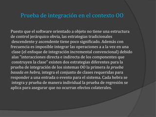 Prueba de integración en el contexto OO
Puesto que el software orientado a objeto no tiene una estructura
de control jerárquico obvia, las estrategias tradicionales
descendente y ascendente tiene poco significado. Además con
frecuencia es imposible integrar las operaciones a a la vez en una
clase (el enfoque de integración incremental convencional) debido
alas “interacciones directa e indirecta de los componentes que
construyen la clase” existen dos estrategias diferentes para la
prueba de integración de los sistemas OO la primera la prueba
basada en hebra, integra el conjunto de clases requeridas para
responder a una entrada o evento para el sistema. Cada hebra se
integra y prueba de manera individual la prueba de regresión se
aplica para asegurar que no ocurran efectos colaterales.

 